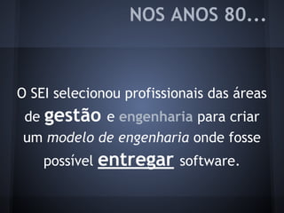 NOS ANOS 80...
O SEI selecionou profissionais das áreas
de gestão e engenharia para criar
um modelo de engenharia onde fosse
possível entregar software.
 