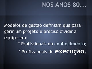NOS ANOS 80...
Modelos de gestão definiam que para
gerir um projeto é preciso dividir a
equipe em:
* Profissionais do conhecimento;
* Profissionais de execução.
 