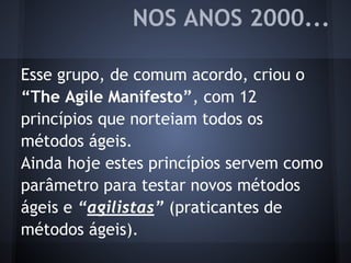 Esse grupo, de comum acordo, criou o
“The Agile Manifesto”, com 12
princípios que norteiam todos os
métodos ágeis.
Ainda hoje estes princípios servem como
parâmetro para testar novos métodos
ágeis e “agilistas” (praticantes de
métodos ágeis).
NOS ANOS 2000...
 