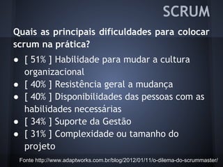 Quais as principais dificuldades para colocar
scrum na prática?
● [ 51% ] Habilidade para mudar a cultura
organizacional
● [ 40% ] Resistência geral a mudança
● [ 40% ] Disponibilidades das pessoas com as
habilidades necessárias
● [ 34% ] Suporte da Gestão
● [ 31% ] Complexidade ou tamanho do
projeto
Fonte http://www.adaptworks.com.br/blog/2012/01/11/o-dilema-do-scrummaster/
SCRUM
 