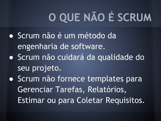 ● Scrum não é um método da
engenharia de software.
● Scrum não cuidará da qualidade do
seu projeto.
● Scrum não fornece templates para
Gerenciar Tarefas, Relatórios,
Estimar ou para Coletar Requisitos.
O QUE NÃO É SCRUM
 