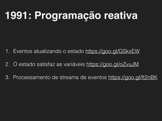 1. Eventos atualizando o estado https://goo.gl/GSkxEW
2. O estado satisfaz as variáveis https://goo.gl/oZvuJM
3. Processamento de streams de eventos https://goo.gl/ft2nBK
1991: Programação reativa
 