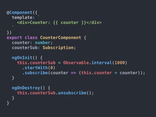 @Component({
template: `
<div>Counter: {{ counter }}</div>
`
})
export class CounterComponent {
counter: number;
counterSub: Subscription;
ngOnInit() {
this.counterSub = Observable.interval(1000)
.startWith(0)
.subscribe(counter => (this.counter = counter));
}
ngOnDestroy() {
this.counterSub.unsubscribe();
}
}
 