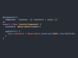 @Component({
template: `Counter: {{ counter$ | async }}`
})
export class CounterComponent {
counter$: Observable<number>;
ngOnInit() {
this.counter$ = Observable.interval(1000).startWith(0);
}
}
 