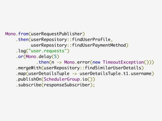 Mono.from(userRequestPublisher)
.then(userRepository::findUserProfile,
userRepository::findUserPaymentMethod)
.log("user.requests")
.or(Mono.delay(5)
.then(n -> Mono.error(new TimeoutException()))
.mergeWith(userRepository::findSimilarUserDetails)
.map(userDetailsTuple -> userDetailsTuple.t1.username)
.publishOn(SchedulerGroup.io())
.subscribe(responseSubscriber);
 