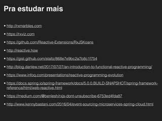 Pra estudar mais
• http://rxmarbles.com
• https://rxviz.com
• https://github.com/Reactive-Extensions/RxJSKoans
• http://reactive.how
• https://gist.github.com/staltz/868e7e9bc2a7b8c1f754
• http://blog.danlew.net/2017/07/27/an-introduction-to-functional-reactive-programming/
• https://www.infoq.com/presentations/reactive-programming-evolution
• https://docs.spring.io/spring-framework/docs/5.0.0.BUILD-SNAPSHOT/spring-framework-
reference/html/web-reactive.html
• https://medium.com/@benlesh/rxjs-dont-unsubscribe-6753ed4fda87
• http://www.kennybastani.com/2016/04/event-sourcing-microservices-spring-cloud.html
 
