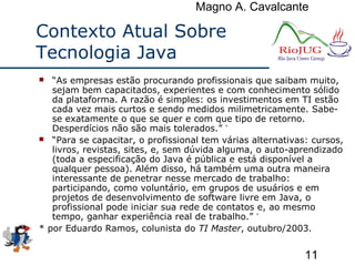 Magno A. Cavalcante
11
Contexto Atual Sobre
Tecnologia Java
 “As empresas estão procurando profissionais que saibam muito,
sejam bem capacitados, experientes e com conhecimento sólido
da plataforma. A razão é simples: os investimentos em TI estão
cada vez mais curtos e sendo medidos milimetricamente. Sabe-
se exatamente o que se quer e com que tipo de retorno.
Desperdícios não são mais tolerados.” *
 “Para se capacitar, o profissional tem várias alternativas: cursos,
livros, revistas, sites, e, sem dúvida alguma, o auto-aprendizado
(toda a especificação do Java é pública e está disponível a
qualquer pessoa). Além disso, há também uma outra maneira
interessante de penetrar nesse mercado de trabalho:
participando, como voluntário, em grupos de usuários e em
projetos de desenvolvimento de software livre em Java, o
profissional pode iniciar sua rede de contatos e, ao mesmo
tempo, ganhar experiência real de trabalho.” *
* por Eduardo Ramos, colunista do TI Master, outubro/2003.
 