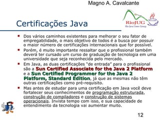 Magno A. Cavalcante
12
Certificações Java
 Dos vários caminhos existentes para melhorar o seu fator de
empregabilidade, o mais objetivo de todos é a busca por possuir
o maior número de certificações internacionais que for possível.
 Porém, é muito importante ressaltar que o profissional também
deverá ter cursado um curso de graduação de tecnologia em uma
universidade que seja reconhecida pelo mercado.
 Em Java, as duas certificações “de entrada” para o profissional
são a Sun Certified Associate for the Java 2 PlatformSun Certified Associate for the Java 2 Platform
e a Sun Certified Programmer for the Java 2Sun Certified Programmer for the Java 2
Platform, Standard EditionPlatform, Standard Edition, já que as mesmas não têm
outras certificações como pré-requisito.
 Mas antes de estudar para uma certificação em Java você deve
fortalecer seus conhecimentos de programação estruturada,
construção de compiladores e construção de sistemas
operacionais. Invista tempo com isso, e sua capacidade de
entendimento da tecnologia vai aumentar muito.
 