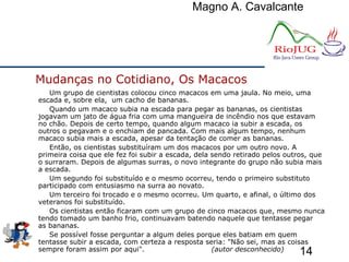 Magno A. Cavalcante
14
Um grupo de cientistas colocou cinco macacos em uma jaula. No meio, uma
escada e, sobre ela, um cacho de bananas.
Quando um macaco subia na escada para pegar as bananas, os cientistas
jogavam um jato de água fria com uma mangueira de incêndio nos que estavam
no chão. Depois de certo tempo, quando algum macaco ia subir a escada, os
outros o pegavam e o enchiam de pancada. Com mais algum tempo, nenhum
macaco subia mais a escada, apesar da tentação de comer as bananas.
Então, os cientistas substituíram um dos macacos por um outro novo. A
primeira coisa que ele fez foi subir a escada, dela sendo retirado pelos outros, que
o surraram. Depois de algumas surras, o novo integrante do grupo não subia mais
a escada.
Um segundo foi substituído e o mesmo ocorreu, tendo o primeiro substituto
participado com entusiasmo na surra ao novato.
Um terceiro foi trocado e o mesmo ocorreu. Um quarto, e afinal, o último dos
veteranos foi substituído.
Os cientistas então ficaram com um grupo de cinco macacos que, mesmo nunca
tendo tomado um banho frio, continuavam batendo naquele que tentasse pegar
as bananas.
Se possível fosse perguntar a algum deles porque eles batiam em quem
tentasse subir a escada, com certeza a resposta seria: "Não sei, mas as coisas
sempre foram assim por aqui". (autor desconhecido)
Mudanças no Cotidiano, Os Macacos
 