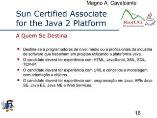 Magno A. Cavalcante
16
Sun Certified Associate
for the Java 2 Platform
 Destina-se a programadores de nível médio ou a profissionais da indústria
de software que trabalhem em projetos utilizando a plataforma Java.
 O candidato deverá ter experiência com HTML, JavaScript, XML, SQL,
TCP-IP.
 O candidato deverá ter experiência com UML e conceitos e modelagem
com orientação a objetos.
 O candidato deverá ter experiência com programação em Java, APIs Java
SE, Java EE, Java ME e Web Services.
A Quem Se Destina
 