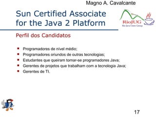Magno A. Cavalcante
17
Sun Certified Associate
for the Java 2 Platform
 Programadores de nível médio;
 Programadores oriundos de outras tecnologias;
 Estudantes que queiram tornar-se programadores Java;
 Gerentes de projetos que trabalham com a tecnologia Java;
 Gerentes de TI.
Perfil dos Candidatos
 