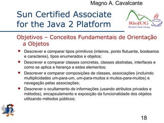 Magno A. Cavalcante
18
Sun Certified Associate
for the Java 2 Platform
 Descrever e comparar tipos primitivos (inteiros, ponto flutuante, booleanos
e caracteres), tipos enumerados e objetos;
 Descrever e comparar classes concretas, classes abstratas, interfaces e
como se aplica a herança a estes elementos;
 Descrever e comparar composições de classes, associações (incluindo
multiplicidades um-para-um, um-para-muitos e muitos-para-muitos) e
navegação pelas associações;
 Descrever o ocultamento de informações (usando atributos privados e
métodos), encapsulamento e exposição da funcionalidade dos objetos
utilizando métodos públicos;
Objetivos – Conceitos Fundamentais de Orientação
a Objetos
 