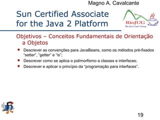 Magno A. Cavalcante
19
Sun Certified Associate
for the Java 2 Platform
 Descrever as convenções para JavaBeans, como os métodos pré-fixados
“setter”, “getter” e “is”;
 Descrever como se aplica o polimorfismo a classes e interfaces;
 Descrever e aplicar o princípio da “programação para interfaces”.
Objetivos – Conceitos Fundamentais de Orientação
a Objetos
 