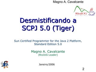 Magno A. Cavalcante
2
Desmistificando aDesmistificando a
SCPJ 5.0 (Tiger)SCPJ 5.0 (Tiger)
Sun Certified Programmer for the Java 2 Platform,
Standard Edition 5.0
Magno A. Cavalcante
(RioJUG Leader)
Janeiro/2006
 
