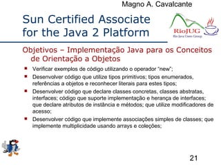 Magno A. Cavalcante
21
Sun Certified Associate
for the Java 2 Platform
 Verificar exemplos de código utilizando o operador “new”;
 Desenvolver código que utilize tipos primitivos; tipos enumerados,
referências a objetos e reconhecer literais para estes tipos;
 Desenvolver código que declare classes concretas, classes abstratas,
interfaces; código que suporte implementação e herança de interfaces;
que declare atributos de instância e métodos; que utilize modificadores de
acesso;
 Desenvolver código que implemente associações simples de classes; que
implemente multiplicidade usando arrays e coleções;
Objetivos – Implementação Java para os Conceitos
de Orientação a Objetos
 