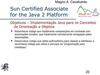 Magno A. Cavalcante
22
Sun Certified Associate
for the Java 2 Platform
 Reconhecer código que implemente composições em contraste com
associações simples; que implemente corretamente navegação pelas
associações.
 Desenvolver código que utilize polimorfismo para classes e interfaces; e
reconhecer código que utilize o princípio da “programação para
interfaces”.
Objetivos – Implementação Java para os Conceitos
de Orientação a Objetos
 