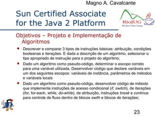 Magno A. Cavalcante
23
Sun Certified Associate
for the Java 2 Platform
 Descrever e comparar 3 tipos de instruções básicas: atribuição, condições
booleanas e iterações. E dada a descrição de um algoritmo, selecionar o
tipo apropriado de instrução para o projeto do algoritmo;
 Dado um algoritmo como pseudo-código, determinar o escopo correto
para uma variável utilizada. Desenvolver código que declare variáveis em
um dos seguintes escopos: variáveis de instância, parâmetros de métodos
e variáveis locais
 Dado um algoritmo como pseudo-código, desenvolver código de método
que implemente instruções de acesso condicional (if, switch), de iterações
(for, for-each, while, do-while), de atribuição, instruções break e continue
para controle de fluxo dentro de blocos swith e blocos de iterações;
Objetivos – Projeto e Implementação de
Algoritmos
 