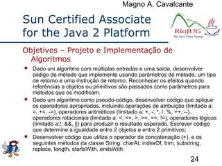 Magno A. Cavalcante
24
Sun Certified Associate
for the Java 2 Platform
 Dado um algoritmo com múltiplas entradas e uma saída, desenvolver
código de método que implemente usando parâmetros de método, um tipo
de retorno e uma instrução de retorno. Reconhecer os efeitos quando
referências a objetos ou primitivos são passados como parâmetros para
métodos que os modificam.
 Dado um algoritmo como pseudo-código, desenvolver código que aplique
os operadores apropriados, incluindo operações de atribuição (limitado a:
=, +=, -=), operadores aritméticos (limitado a: +, -, *, /, %, ++, --),
operadores relacionais (limitado a: <, <=, >, >=, ==, !=), operadores lógicos
(limitado a:!, &&, ||) para produzir o resultado esperado. Escrever código
que determine a igualdade entre 2 objetos e entre 2 primitivos;
 Desenvolver código que utilize o operador de concatenação (+), e os
seguintes métodos da classe String: charAt, indexOf, trim, substring,
replace, length, startsWith, endsWith.
Objetivos – Projeto e Implementação de
Algoritmos
 