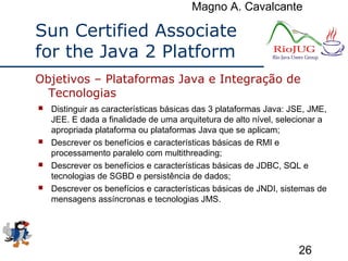 Magno A. Cavalcante
26
Sun Certified Associate
for the Java 2 Platform
 Distinguir as características básicas das 3 plataformas Java: JSE, JME,
JEE. E dada a finalidade de uma arquitetura de alto nível, selecionar a
apropriada plataforma ou plataformas Java que se aplicam;
 Descrever os benefícios e características básicas de RMI e
processamento paralelo com multithreading;
 Descrever os benefícios e características básicas de JDBC, SQL e
tecnologias de SGBD e persistência de dados;
 Descrever os benefícios e características básicas de JNDI, sistemas de
mensagens assíncronas e tecnologias JMS.
Objetivos – Plataformas Java e Integração de
Tecnologias
 