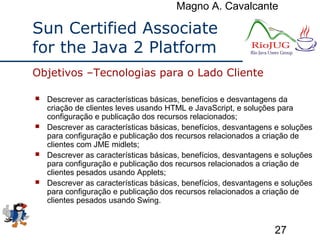 Magno A. Cavalcante
27
Sun Certified Associate
for the Java 2 Platform
 Descrever as características básicas, benefícios e desvantagens da
criação de clientes leves usando HTML e JavaScript, e soluções para
configuração e publicação dos recursos relacionados;
 Descrever as características básicas, benefícios, desvantagens e soluções
para configuração e publicação dos recursos relacionados a criação de
clientes com JME midlets;
 Descrever as características básicas, benefícios, desvantagens e soluções
para configuração e publicação dos recursos relacionados a criação de
clientes pesados usando Applets;
 Descrever as características básicas, benefícios, desvantagens e soluções
para configuração e publicação dos recursos relacionados a criação de
clientes pesados usando Swing.
Objetivos –Tecnologias para o Lado Cliente
 