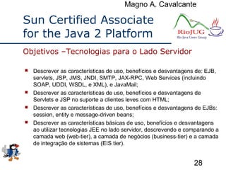Magno A. Cavalcante
28
Sun Certified Associate
for the Java 2 Platform
 Descrever as características de uso, benefícios e desvantagens de: EJB,
servlets, JSP, JMS, JNDI, SMTP, JAX-RPC, Web Services (incluindo
SOAP, UDDI, WSDL, e XML), e JavaMail;
 Descrever as características de uso, benefícios e desvantagens de
Servlets e JSP no suporte a clientes leves com HTML;
 Descrever as características de uso, benefícios e desvantagens de EJBs:
session, entity e message-driven beans;
 Descrever as características básicas de uso, benefícios e desvantagens
ao utilizar tecnologias JEE no lado servidor, descrevendo e comparando a
camada web (web-tier), a camada de negócios (business-tier) e a camada
de integração de sistemas (EIS tier).
Objetivos –Tecnologias para o Lado Servidor
 