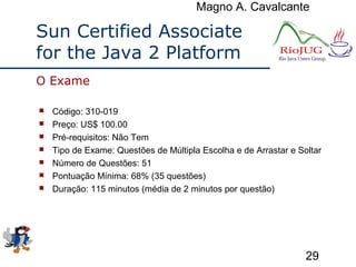 Magno A. Cavalcante
29
Sun Certified Associate
for the Java 2 Platform
 Código: 310-019
 Preço: US$ 100.00
 Pré-requisitos: Não Tem
 Tipo de Exame: Questões de Múltipla Escolha e de Arrastar e Soltar
 Número de Questões: 51
 Pontuação Mínima: 68% (35 questões)
 Duração: 115 minutos (média de 2 minutos por questão)
O Exame
 