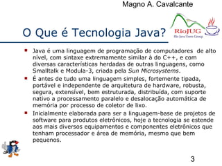 Magno A. Cavalcante
3
O Que é Tecnologia Java?
 Java é uma linguagem de programação de computadores de alto
nível, com sintaxe extremamente similar à do C++, e com
diversas características herdadas de outras linguagens, como
Smalltalk e Modula-3, criada pela Sun Microsystems.
 É antes de tudo uma linguagem simples, fortemente tipada,
portável e independente de arquitetura de hardware, robusta,
segura, extensível, bem estruturada, distribuída, com suporte
nativo a processamento paralelo e desalocação automática de
memória por processo de coletor de lixo.
 Inicialmente elaborada para ser a linguagem-base de projetos de
software para produtos eletrônicos, hoje a tecnologia se estende
aos mais diversos equipamentos e componentes eletrônicos que
tenham processador e área de memória, mesmo que bem
pequenos.
 