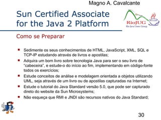 Magno A. Cavalcante
30
Sun Certified Associate
for the Java 2 Platform
 Sedimente os seus conhecimentos de HTML, JavaScript, XML, SQL e
TCP-IP estudando através de livros e apostilas;
 Adquira um bom livro sobre tecnologia Java para ser o seu livro de
“cabeceira”, e estude-o do início ao fim, implementando em código-fonte
todos os exercícios;
 Estude conceitos de análise e modelagem orientada a objetos utilizando
UML, seja através de um livro ou de apostilas capturadas na Internet;
 Estude o tutorial do Java Standard versão 5.0, que pode ser capturado
direto do website da Sun Microsystems;
 Não esqueça que RMI e JNDI são recursos nativos do Java Standard;
Como se Preparar
 