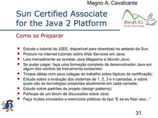 Magno A. Cavalcante
31
Sun Certified Associate
for the Java 2 Platform
 Estude o tutorial do J2EE, disponível para download no website da Sun.
 Procure na Internet tutoriais sobre Web Services em Java;
 Leia mensalmente as revistas Java Magazine e Mundo Java;
 Se puder pagar, faça uma formação completa de desenvolvedor Java em
algum dos centros de treinamento existentes;
 Troque idéias com seus colegas de trabalho sobre tópicos da certificação;
 Estude sobre a evolução dos sistemas de 1, 2, 3 e n camadas, e sobre
quais são as tecnologias presentes atualmente em cada camada;
 Estude sobre padrões de projeto (design patterns);
 Participe de um fórum de discussões sobre Java;
 Faça muitos simulados e exercícios práticos do tipo “E se eu fizer isso...”
Como se Preparar
 