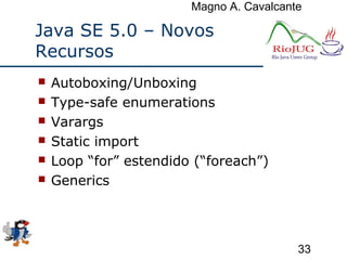 Magno A. Cavalcante
33
Java SE 5.0 – Novos
Recursos
 Autoboxing/Unboxing
 Type-safe enumerations
 Varargs
 Static import
 Loop “for” estendido (“foreach”)
 Generics
 