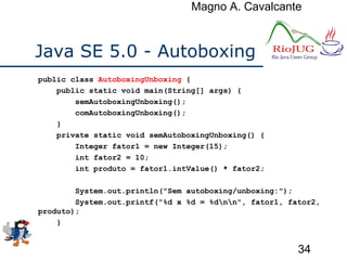 Magno A. Cavalcante
34
Java SE 5.0 - Autoboxing
public class AutoboxingUnboxing {
public static void main(String[] args) {
semAutoboxingUnboxing();
comAutoboxingUnboxing();
}
private static void semAutoboxingUnboxing() {
Integer fator1 = new Integer(15);
int fator2 = 10;
int produto = fator1.intValue() * fator2;
System.out.println("Sem autoboxing/unboxing:");
System.out.printf("%d x %d = %dnn", fator1, fator2,
produto);
}
 