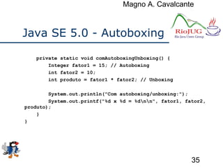 Magno A. Cavalcante
35
Java SE 5.0 - Autoboxing
private static void comAutoboxingUnboxing() {
Integer fator1 = 15; // Autoboxing
int fator2 = 10;
int produto = fator1 * fator2; // Unboxing
System.out.println("Com autoboxing/unboxing:");
System.out.printf("%d x %d = %dnn", fator1, fator2,
produto);
}
}
 