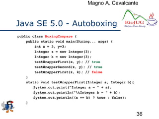 Magno A. Cavalcante
36
Java SE 5.0 - Autoboxing
public class BoxingCompare {
public static void main(String... args) {
int x = 3, y=3;
Integer z = new Integer(3);
Integer k = new Integer(3);
testWrapperFirst(x, y); // true
testWrapperSecond(z, y); // true
testWrapperFirst(z, k); // false
}
static void testWrapperFirst(Integer a, Integer b){
System.out.print("Integer a = " + a);
System.out.println("tInteger b = " + b);
System.out.println((a == b) ? true : false);
}
 