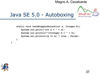Magno A. Cavalcante
37
Java SE 5.0 - Autoboxing
static void testWrapperSecond(int a, Integer b){
System.out.print("int a = " + a);
System.out.println("tInteger b = " + b);
System.out.println((a == b) ? true : false);
}
}
 