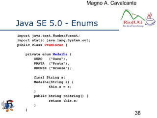 Magno A. Cavalcante
38
Java SE 5.0 - Enums
import java.text.NumberFormat;
import static java.lang.System.out;
public class Premiacao {
private enum Medalha {
OURO ("Ouro"),
PRATA ("Prata"),
BRONZE ("Bronze");
final String s;
Medalha(String s) {
this.s = s;
}
public String toString() {
return this.s;
}
}
 