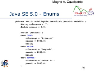 Magno A. Cavalcante
39
Java SE 5.0 - Enums
private static void imprimirResultado(Medalha medalha) {
String colocacao = "";
double premio = 0.0;
switch (medalha) {
case OURO:
colocacao = "Primeiro";
premio = 5000.0;
break;
case PRATA:
colocacao = "Segundo";
premio = 2000.0;
break;
case BRONZE:
colocacao = "Terceiro";
premio = 1000.0;
}
 