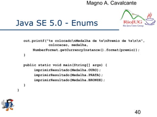 Magno A. Cavalcante
40
Java SE 5.0 - Enums
out.printf("%s colocadonMedalha de %snPremio de %snn",
colocacao, medalha,
NumberFormat.getCurrencyInstance().format(premio));
}
public static void main(String[] args) {
imprimirResultado(Medalha.OURO);
imprimirResultado(Medalha.PRATA);
imprimirResultado(Medalha.BRONZE);
}
}
 