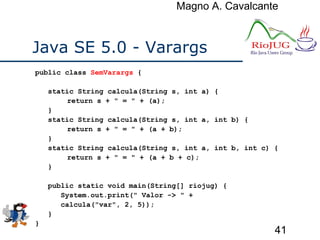 Magno A. Cavalcante
41
Java SE 5.0 - Varargs
public class SemVarargs {
static String calcula(String s, int a) {
return s + " = " + (a);
}
static String calcula(String s, int a, int b) {
return s + " = " + (a + b);
}
static String calcula(String s, int a, int b, int c) {
return s + " = " + (a + b + c);
}
public static void main(String[] riojug) {
System.out.print(" Valor -> " +
calcula("var", 2, 5));
}
}
 