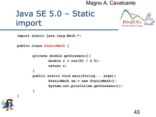 Magno A. Cavalcante
43
Java SE 5.0 – Static
import
import static java.lang.Math.*;
public class StaticMath {
private double getCosseno(){
double r = cos(PI / 2.5);
return r;
}
public static void main(String... args){
StaticMath sm = new StaticMath();
System.out.println(sm.getCosseno());
}
}
 