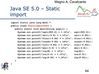 Magno A. Cavalcante
44
Java SE 5.0 – Static
import
import static java.lang.Math.*;
public class StaticImportTest {
public static void main(String args[]) {
System.out.printf("sqrt(900.0) = %.1fn", sqrt(900.0));
System.out.printf("ceil(-9.8) = %.1fn", ceil(-9.84));
System.out.printf("floor(-9.84) = %.1fn", floor(-9.84));
System.out.printf("round(-9.84) = %dn", round(-9.84));
System.out.printf("rint(-9.85) = %.2fn", rint(-9.85));
System.out.printf("abs(-9.8) = %.1fn", abs(-9.8));
System.out.printf("log(E) = %.1fn", log(E));
System.out.printf("cos(0.0) = %.1fn", cos(0.0));
System.out.printf("ulp(9.85) = %.2fn", ulp(9.85));
}
}
 