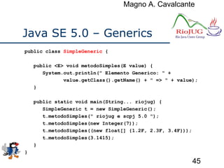 Magno A. Cavalcante
45
Java SE 5.0 – Generics
public class SimpleGeneric {
public <E> void metodoSimples(E value) {
System.out.println(" Elemento Generico: " +
value.getClass().getName() + " => " + value);
}
public static void main(String... riojug) {
SimpleGeneric t = new SimpleGeneric();
t.metodoSimples(" riojug e scpj 5.0 ");
t.metodoSimples(new Integer(7));
t.metodoSimples((new float[] {1.2F, 2.3F, 3.4F}));
t.metodoSimples(3.1415);
}
}
 
