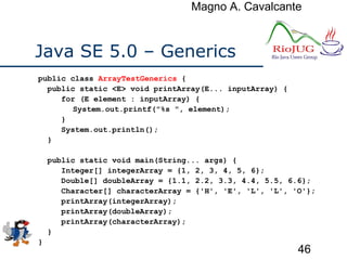 Magno A. Cavalcante
46
Java SE 5.0 – Generics
public class ArrayTestGenerics {
public static <E> void printArray(E... inputArray) {
for (E element : inputArray) {
System.out.printf("%s ", element);
}
System.out.println();
}
public static void main(String... args) {
Integer[] integerArray = {1, 2, 3, 4, 5, 6};
Double[] doubleArray = {1.1, 2.2, 3.3, 4.4, 5.5, 6.6};
Character[] characterArray = {'H', 'E', 'L', 'L', 'O'};
printArray(integerArray);
printArray(doubleArray);
printArray(characterArray);
}
}
 