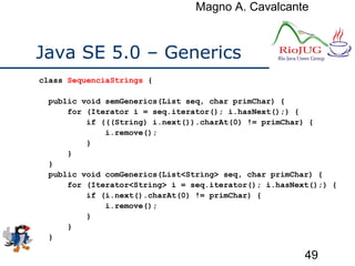 Magno A. Cavalcante
49
Java SE 5.0 – Generics
class SequenciaStrings {
public void semGenerics(List seq, char primChar) {
for (Iterator i = seq.iterator(); i.hasNext();) {
if (((String) i.next()).charAt(0) != primChar) {
i.remove();
}
}
}
public void comGenerics(List<String> seq, char primChar) {
for (Iterator<String> i = seq.iterator(); i.hasNext();) {
if (i.next().charAt(0) != primChar) {
i.remove();
}
}
}
 
