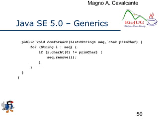 Magno A. Cavalcante
50
Java SE 5.0 – Generics
public void comForeach(List<String> seq, char primChar) {
for (String i : seq) {
if (i.charAt(0) != primChar) {
seq.remove(i);
}
}
}
}
 