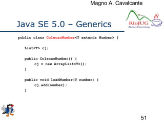 Magno A. Cavalcante
51
Java SE 5.0 – Generics
public class ColecaoNumber<T extends Number> {
List<T> cj;
public ColecaoNumber() {
cj = new ArrayList<T>();
}
public void loadNumber(T number) {
cj.add(number);
}
 
