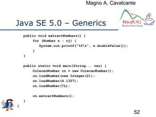 Magno A. Cavalcante
52
Java SE 5.0 – Generics
public void extractNumbers() {
for (Number n : cj) {
System.out.printf("%ft", n.doubleValue());
}
}
public static void main(String... var) {
ColecaoNumber cn = new ColecaoNumber();
cn.loadNumber(new Integer(2));
cn.loadNumber(4.1357);
cn.loadNumber(7L);
cn.extractNumbers();
}
}
 