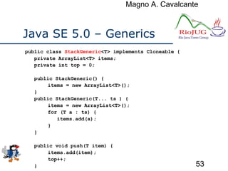Magno A. Cavalcante
53
Java SE 5.0 – Generics
public class StackGeneric<T> implements Cloneable {
private ArrayList<T> items;
private int top = 0;
public StackGeneric() {
items = new ArrayList<T>();
}
public StackGeneric(T... ts ) {
items = new ArrayList<T>();
for (T a : ts) {
items.add(a);
}
}
public void push(T item) {
items.add(item);
top++;
}
 