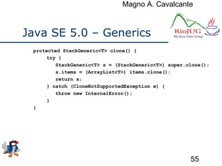 Magno A. Cavalcante
55
Java SE 5.0 – Generics
protected StackGeneric<T> clone() {
try {
StackGeneric<T> s = (StackGeneric<T>) super.clone();
s.items = (ArrayList<T>) items.clone();
return s;
} catch (CloneNotSupportedException e) {
throw new InternalError();
}
}
 