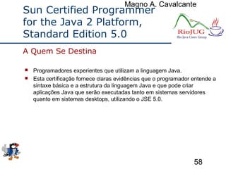 Magno A. Cavalcante
58
Sun Certified Programmer
for the Java 2 Platform,
Standard Edition 5.0
 Programadores experientes que utilizam a linguagem Java.
 Esta certificação fornece claras evidências que o programador entende a
sintaxe básica e a estrutura da linguagem Java e que pode criar
aplicações Java que serão executadas tanto em sistemas servidores
quanto em sistemas desktops, utilizando o JSE 5.0.
A Quem Se Destina
 