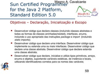 Magno A. Cavalcante
59
Sun Certified Programmer
for the Java 2 Platform,
Standard Edition 5.0
 Desenvolver código que declare classes (incluindo classes abstratas e
todas as formas de classes aninhadas/nested), interfaces, enums,
incluindo o uso apropriado das instruções package e import (incluindo
static imports);
 Desenvolver código que declare uma interface. Desenvolver código que
implemente ou estenda uma ou mais interfaces. Desenvolver código que
declare uma classe abstrata. Desenvolver código que declare estenda
uma classe abstrata;
 Desenvolver código que declare, inicialize e utilize tipos primitivos, arrays,
enums e objetos, suportando variáveis estáticas, de instância e locais,
utilizando identificadores corretos para os nomes das variáveis;
Objetivos – Declaração, Inicialização e Escopo
 